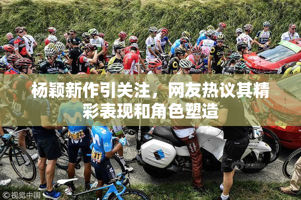 杨颖新作引关注，网友热议其精彩表现和角色塑造