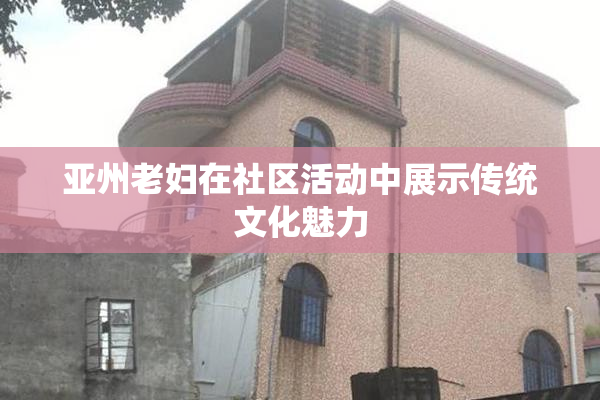 亚州老妇在社区活动中展示传统文化魅力