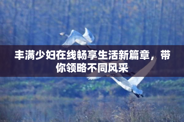 丰满少妇在线畅享生活新篇章，带你领略不同风采