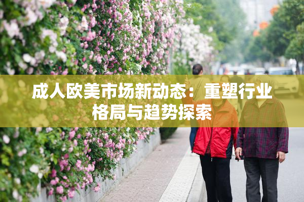 成人欧美市场新动态：重塑行业格局与趋势探索