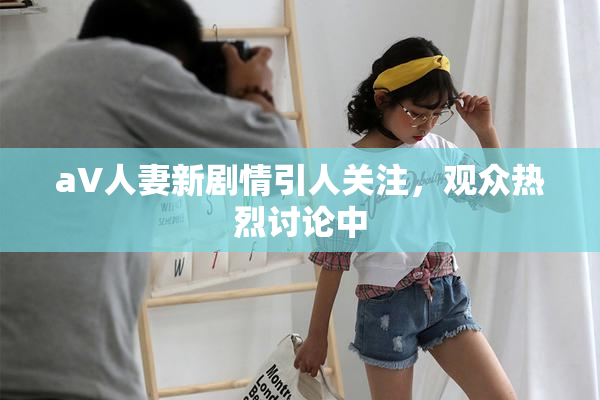 aV人妻新剧情引人关注，观众热烈讨论中