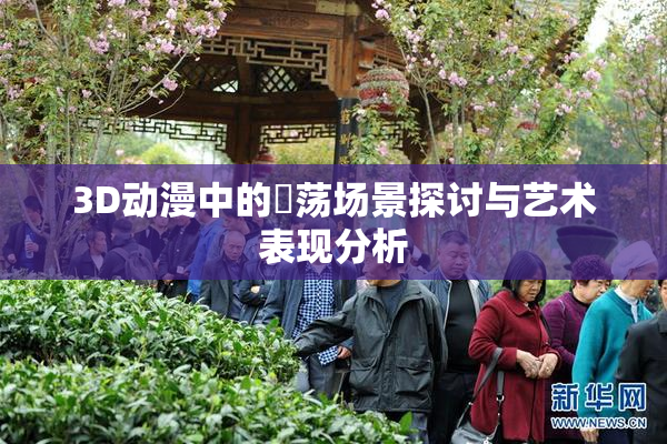 3D动漫中的婬荡场景探讨与艺术表现分析
