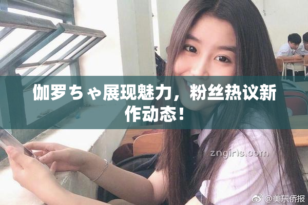 伽罗ちゃ展现魅力，粉丝热议新作动态！