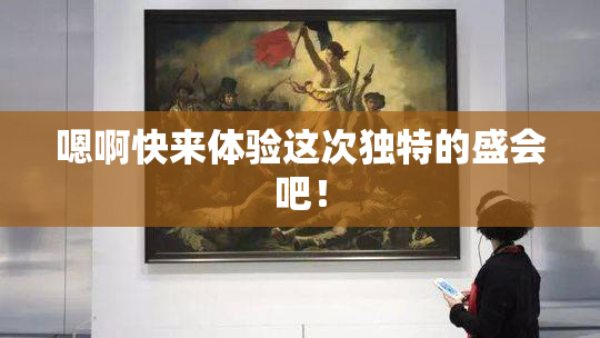 嗯啊快来体验这次独特的盛会吧！