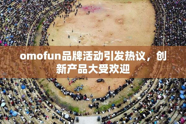 omofun品牌活动引发热议，创新产品大受欢迎