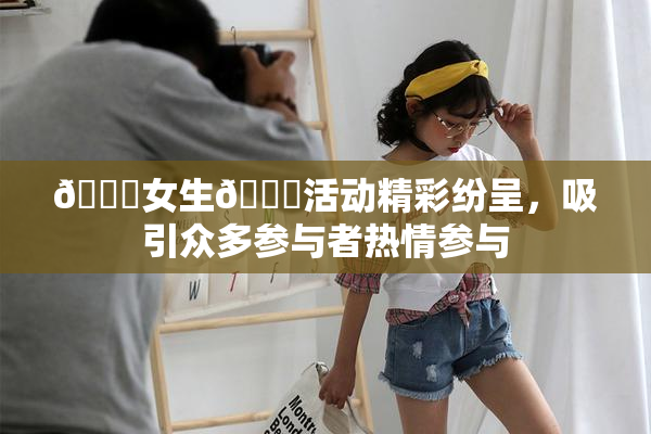 🔞女生🍆活动精彩纷呈，吸引众多参与者热情参与