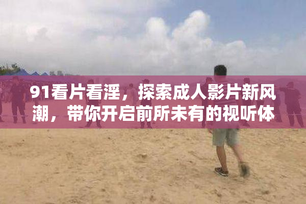 91看片看淫，探索成人影片新风潮，带你开启前所未有的视听体验！