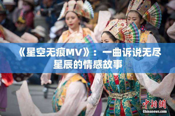 《星空无痕MV》：一曲诉说无尽星辰的情感故事