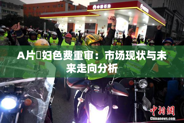 A片婬妇色费重审：市场现状与未来走向分析
