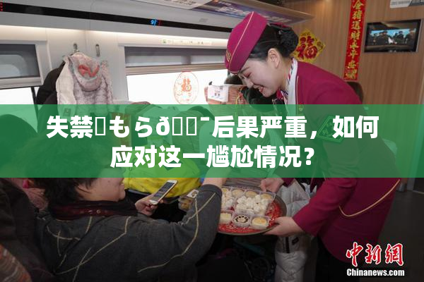 失禁✿もら🔯后果严重，如何应对这一尴尬情况？
