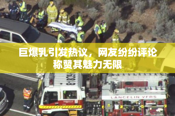 巨爆乳引发热议，网友纷纷评论称赞其魅力无限