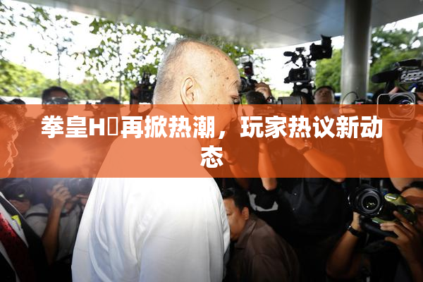 拳皇H婬再掀热潮，玩家热议新动态