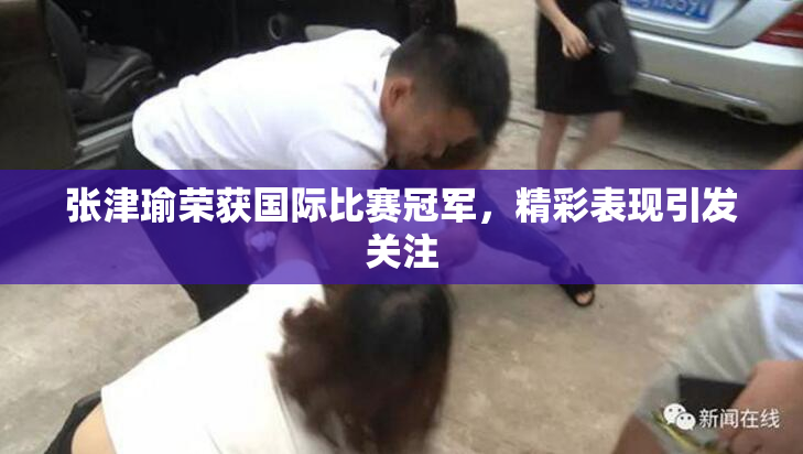 张津瑜荣获国际比赛冠军，精彩表现引发关注