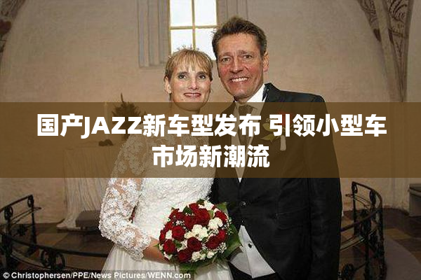国产JAZZ新车型发布 引领小型车市场新潮流