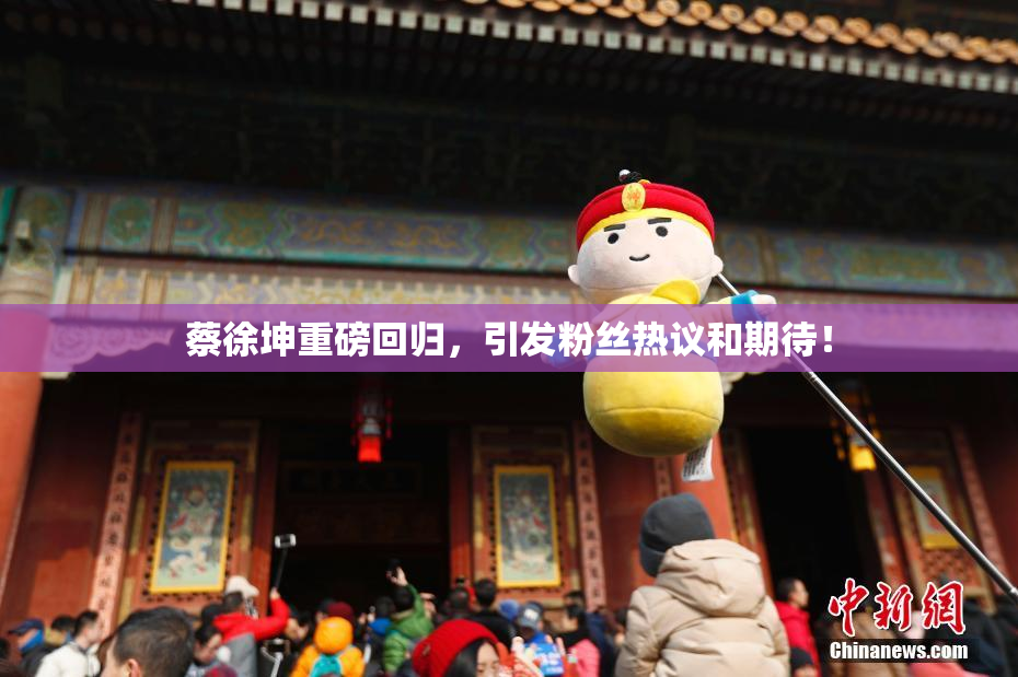 蔡徐坤重磅回归，引发粉丝热议和期待！