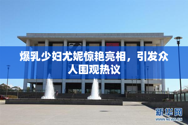 爆乳少妇尤妮惊艳亮相，引发众人围观热议