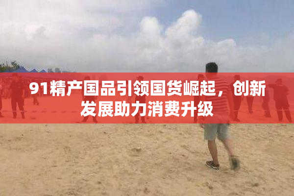 91精产国品引领国货崛起，创新发展助力消费升级