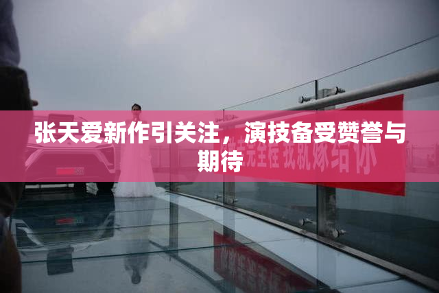 张天爱新作引关注，演技备受赞誉与期待