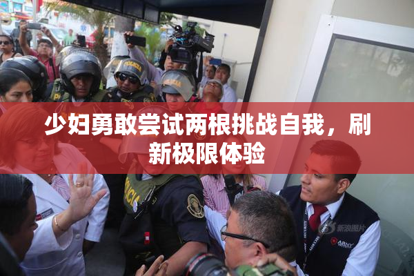 少妇勇敢尝试两根挑战自我，刷新极限体验