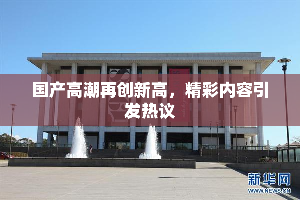 国产高潮再创新高，精彩内容引发热议