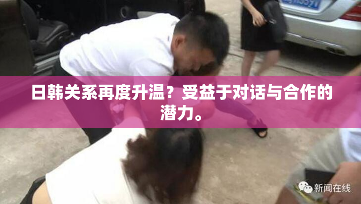 日韩关系再度升温？受益于对话与合作的潜力。