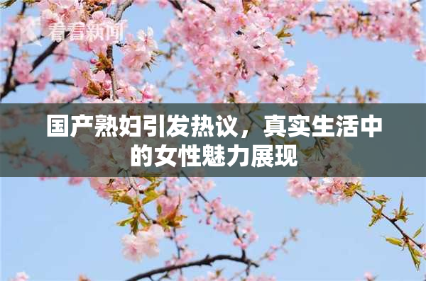 国产熟妇引发热议，真实生活中的女性魅力展现