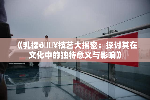 《乳揉🔥技艺大揭密：探讨其在文化中的独特意义与影响》