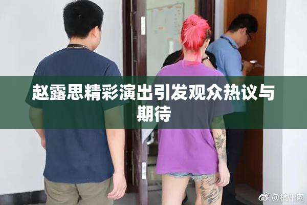 赵露思精彩演出引发观众热议与期待