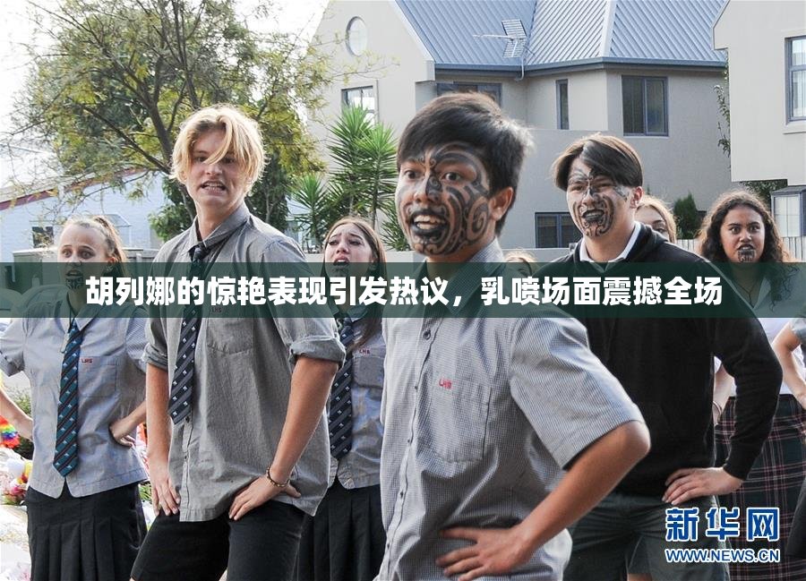 胡列娜的惊艳表现引发热议，乳喷场面震撼全场