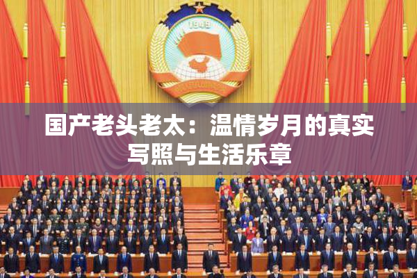 国产老头老太：温情岁月的真实写照与生活乐章