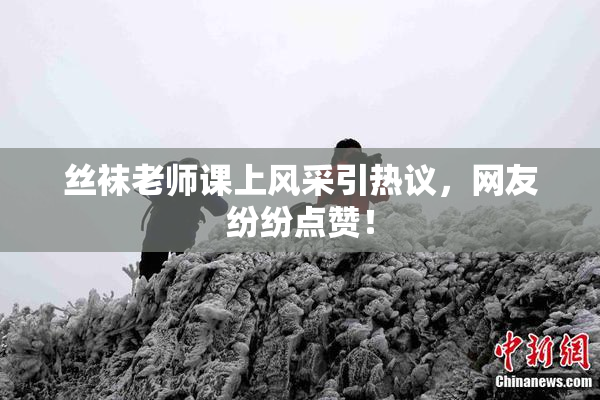 丝袜老师课上风采引热议，网友纷纷点赞！