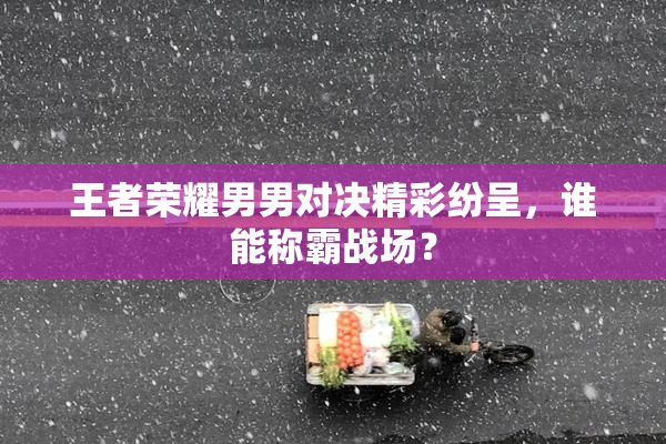 王者荣耀男男对决精彩纷呈，谁能称霸战场？