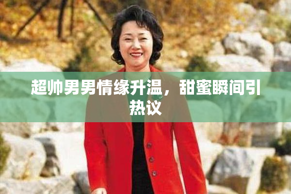 超帅男男情缘升温，甜蜜瞬间引热议