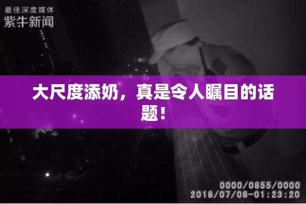 大尺度添奶，真是令人瞩目的话题！