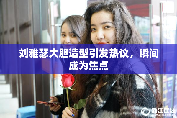 刘雅瑟大胆造型引发热议，瞬间成为焦点