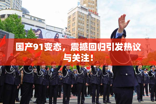 国产91变态，震撼回归引发热议与关注！