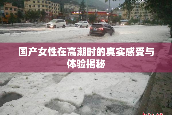 国产女性在高潮时的真实感受与体验揭秘