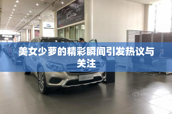 美女少萝的精彩瞬间引发热议与关注