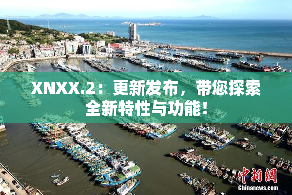 XNXX.2：更新发布，带您探索全新特性与功能！