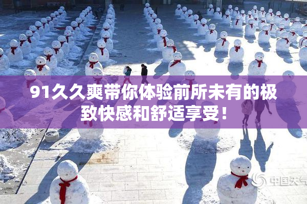 91久久爽带你体验前所未有的极致快感和舒适享受！
