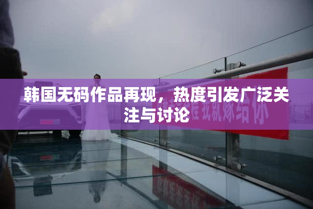 韩国无码作品再现，热度引发广泛关注与讨论