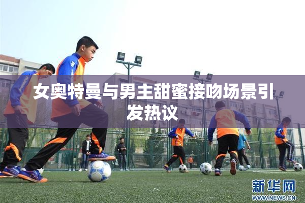 女奥特曼与男主甜蜜接吻场景引发热议