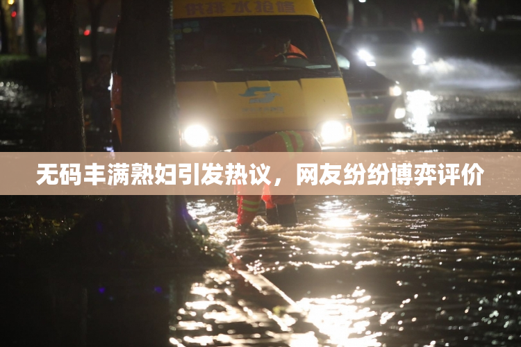 无码丰满熟妇引发热议，网友纷纷博弈评价