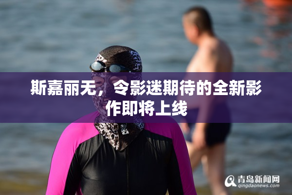 斯嘉丽无，令影迷期待的全新影作即将上线
