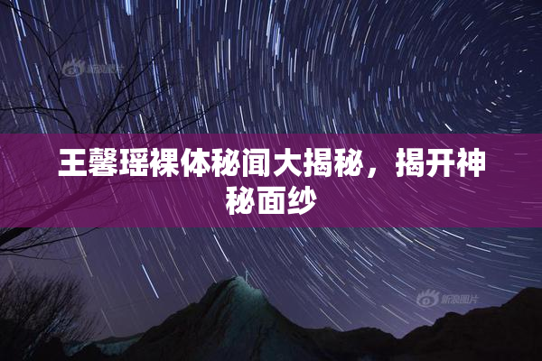 王馨瑶裸体秘闻大揭秘，揭开神秘面纱