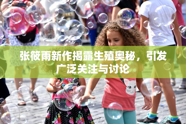 张筱雨新作揭露生殖奥秘，引发广泛关注与讨论