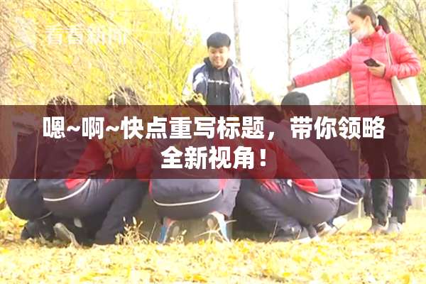 嗯~啊~快点重写标题，带你领略全新视角！