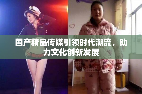 国产精品传媒引领时代潮流，助力文化创新发展