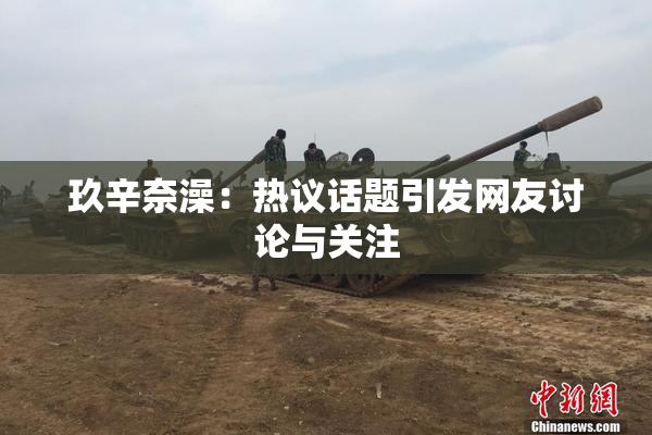 玖辛奈澡：热议话题引发网友讨论与关注