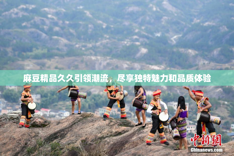 麻豆精品久久引领潮流，尽享独特魅力和品质体验